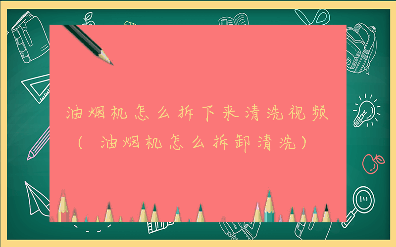 油烟机怎么拆下来清洗视频 (油烟机怎么拆卸清洗)